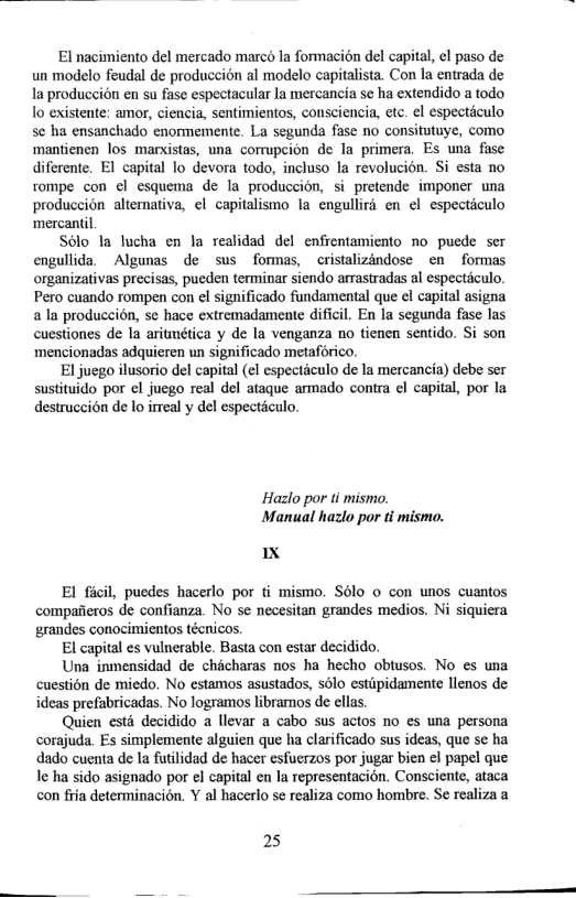 El nacimiento del mercado marco la formacion del capital, ¢l paso de un modelo feudal de produceién al modelo capitalista. Con la entrada de la produccién en su fase espectacular la mercancia se ha extendido a todo lo existente: amor, ciencia, sentimientos, consciencia, etc. el especticulo se ha ensanchado enormemente. La segunda fase no consitutuye, como ‘mantienen los marxistas, una corrupcion de la primera. Es una fase  ferente. EI capital lo devora todo, incluso la revolucién. Si esta no tompe con el esquema de la produccion, si pretende imponer una produccion alternativa, el capitalismo la engullird en el especticulo ‘mercantil.  Solo Ia lucha en la realidad del enfientamiento no puede ser engullida. Algunas de sus formas, ~cristalizandose en formas organizativas precisas, pueden terminar siendo arrastradas al espectaculo. Pero cuando rompen con e significado fundamental que el capital asigna 2 la produccion, se hace extremadamente diffcil. En la segunda fase las cuestiones de Ia aritmética y de la venganza no tienen sentido. Si son mencionadas adquieren un significado metaforico.  El jucgo ilusorio del capital (¢l especticulo de la mercancia) debe ser sustituido por el juego real del ataque armado contra el capital, por la destruceién de lo imeal y del especticulo.  Hazlo por ti mismo. Manual hazlo por ti mismo.  X  El ficil, puedes hacerlo por fi mismo. Sélo o con unos cuantos compaieros de confianza. No s necesitan grandes medios. Ni siquiera grandes conocimientos técnicos.  El capital es vulnerable. Basta con estar decidido  Una inmensidad de chacharas nos ha hecho obtusos. No es una cuestion de miedo. No estamos asustados, s6lo estipidamente lienos de ideas prefabricadas. No logramos libramos de ellas.  Quien est decidido a llevar a cabo sus actos no es una persona corajuda. Es simplemente alguien que ha clarificado sus ideas, que se ha dado cuenta de Ia futilidad de hacer esfuerzos por jugar bien el papel que I ha sido asignado por el capital en la representacién. Consciente, ataca on fiia deteminacion. Y al hacerlo se realiza como hombre. Se realiza a  25 
